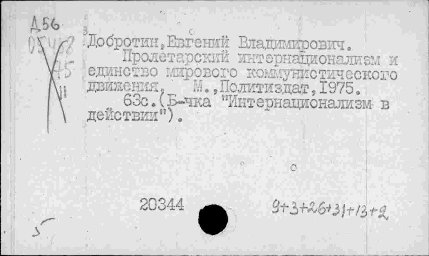 ﻿Д.56
;Д г? 'Добротин,Евгений Владимирович.
\1 - Пролетарский интернационализм и у-. 5 единство мирового коммунистического /\п движения. М. »Политиздат, 1975.
\	63с.(Б-чка "Интернационализм в
\ действии").
20344
